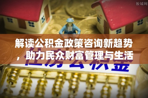 马关解读公积金政策咨询新趋势，助力民众财富管理与生活规划