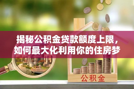 马关揭秘公积金贷款额度上限，如何最大化利用你的住房梦想资金？