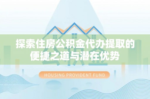马关探索住房公积金代办提取的便捷之道与潜在优势