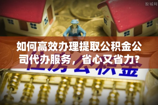 马关如何高效办理提取公积金公司代办服务，省心又省力？