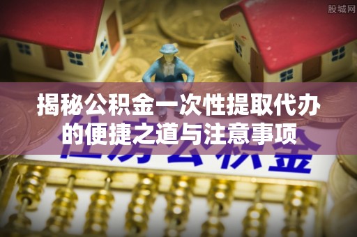 马关揭秘公积金一次性提取代办的便捷之道与注意事项