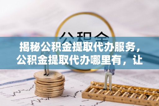 马关揭秘公积金提取代办服务，公积金提取代办哪里有，让你省时省心的解决方案