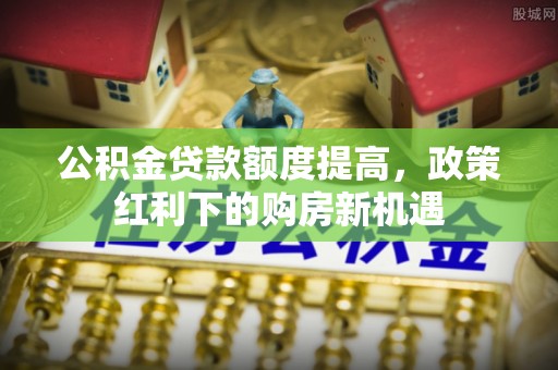 马关公积金贷款额度提高，政策红利下的购房新机遇