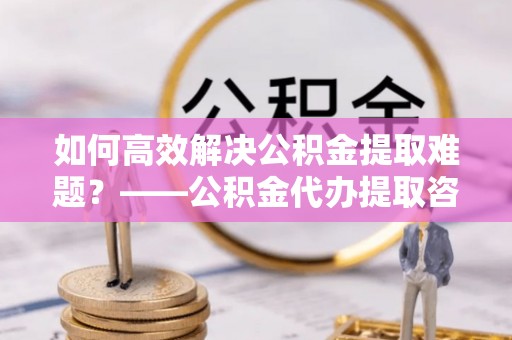 马关如何高效解决公积金提取难题？——公积金代办提取咨询服务全解析