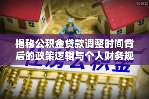 马关揭秘公积金贷款调整时间背后的政策逻辑与个人财务规划