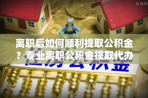 马关离职后如何顺利提取公积金？专业离职公积金提取代办服务指南