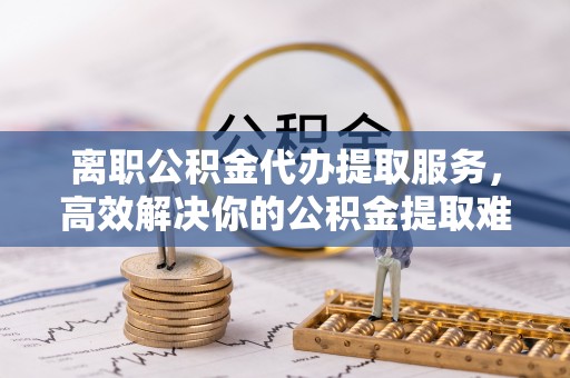马关离职公积金代办提取服务，高效解决你的公积金提取难题