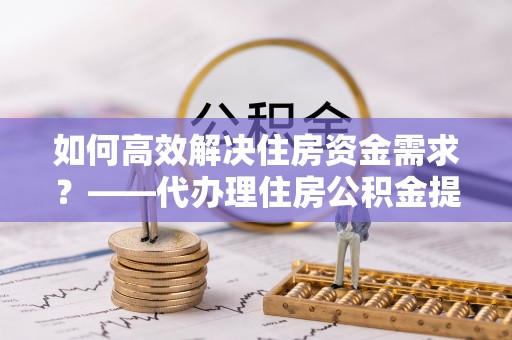 马关如何高效解决住房资金需求？——代办理住房公积金提取服务全解析