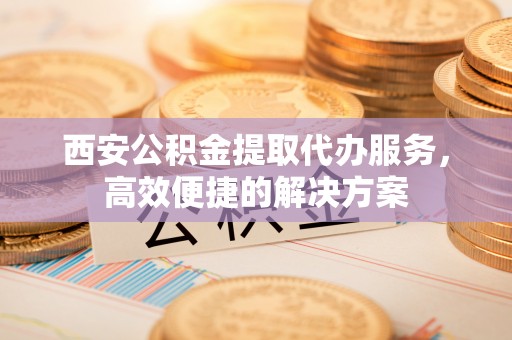 马关西安公积金提取代办服务，高效便捷的解决方案