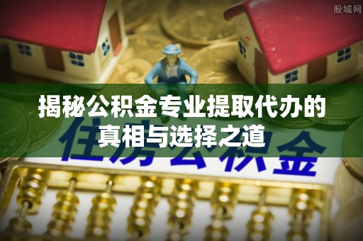 马关揭秘公积金专业提取代办的真相与选择之道