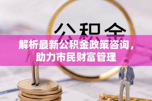 马关解析最新公积金政策咨询，助力市民财富管理