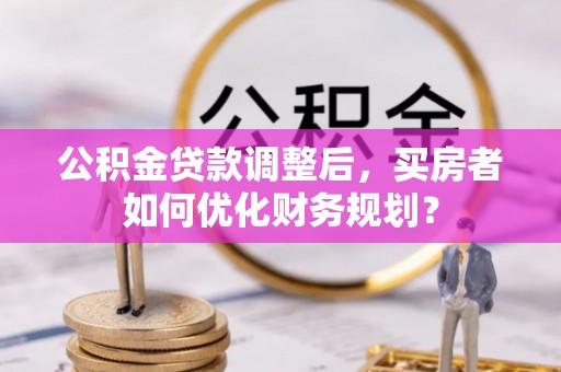 马关公积金贷款调整后，买房者如何优化财务规划？