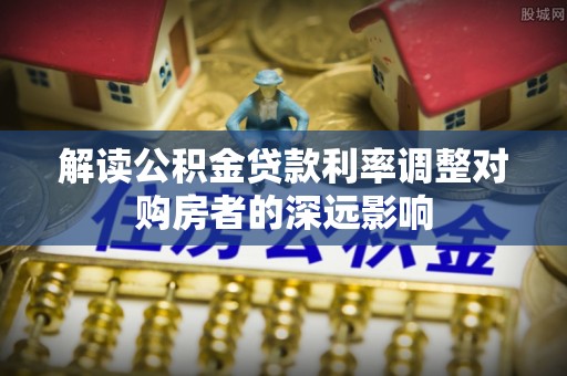 马关解读公积金贷款利率调整对购房者的深远影响