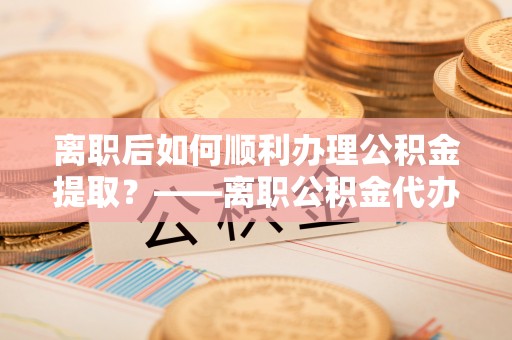 马关离职后如何顺利办理公积金提取？——离职公积金代办提取全攻略