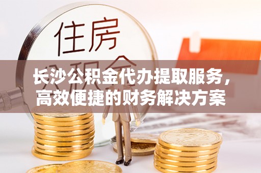 马关长沙公积金代办提取服务，高效便捷的财务解决方案
