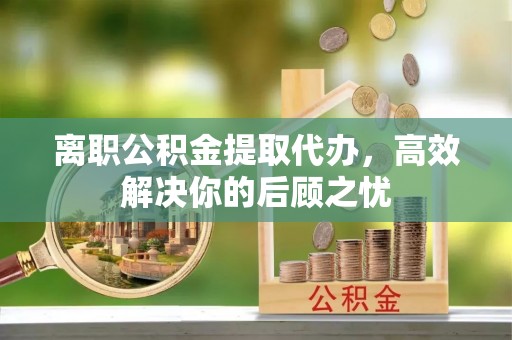 马关离职公积金提取代办，高效解决你的后顾之忧