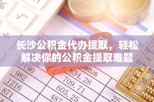 马关长沙公积金代办提取，轻松解决你的公积金提取难题