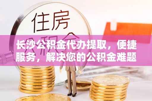 马关长沙公积金代办提取，便捷服务，解决您的公积金难题