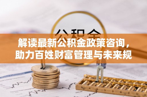 马关解读最新公积金政策咨询，助力百姓财富管理与未来规划
