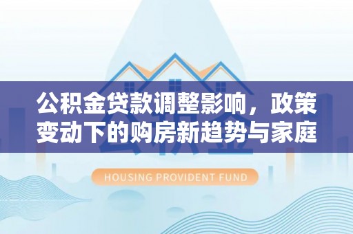 马关公积金贷款调整影响，政策变动下的购房新趋势与家庭财务规划