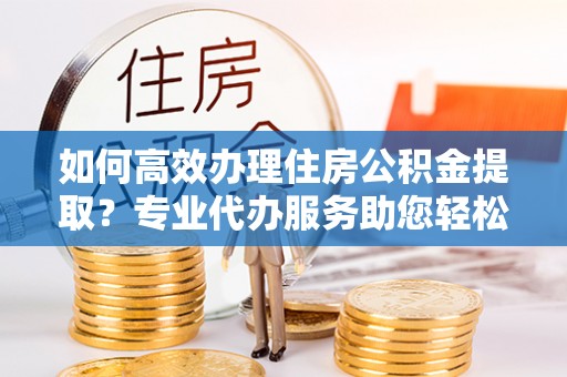 马关如何高效办理住房公积金提取？专业代办服务助您轻松搞定