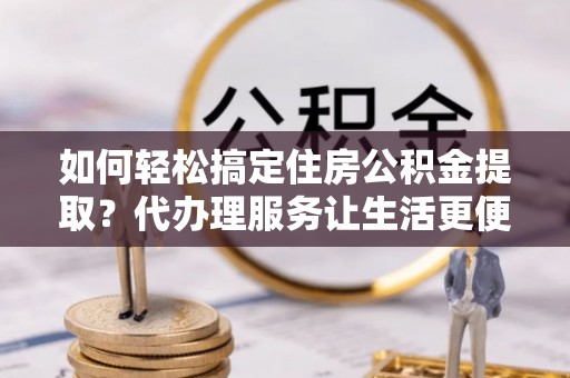 马关如何轻松搞定住房公积金提取？代办理服务让生活更便捷！