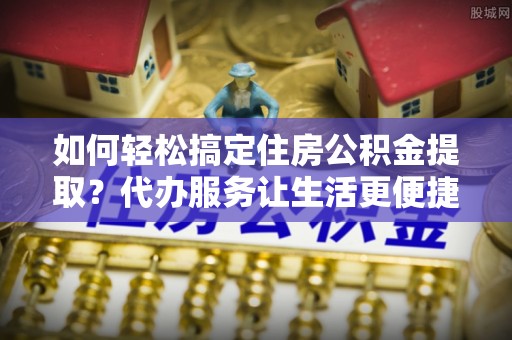 马关如何轻松搞定住房公积金提取？代办服务让生活更便捷