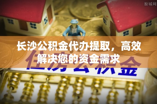 马关长沙公积金代办提取，高效解决您的资金需求
