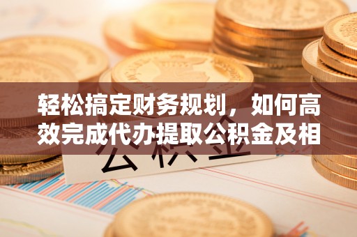 马关轻松搞定财务规划，如何高效完成代办提取公积金及相关事务