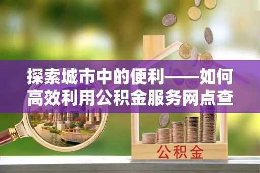 马关探索城市中的便利——如何高效利用公积金服务网点查询功能