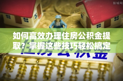 马关如何高效办理住房公积金提取？掌握这些技巧轻松搞定