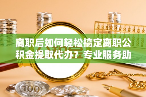 马关离职后如何轻松搞定离职公积金提取代办？专业服务助你一臂之力